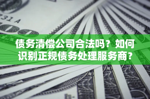 北京债务清偿公司合法吗？如何识别正规债务处理服务商？